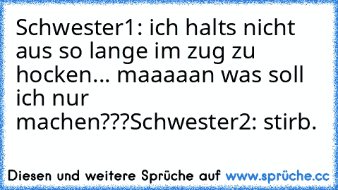 Schwester1: ich halts nicht aus so lange im zug zu hocken... maaaaan was soll ich nur machen???
Schwester2: stirb.