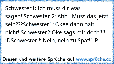 Schwester1: Ich muss dir was sagen!!
Schwester 2: Ahh.. Muss das jetzt sein???
Schwester1: Okee dann halt nicht!!
Schwester2:Oke sags mir doch!!!!  :D
Schwester !: Nein, nein zu Spät!! :P