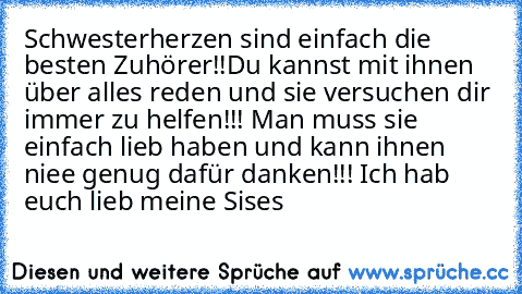 Schwesterherzen sind einfach die besten Zuhörer!!
Du kannst mit ihnen über alles reden und sie versuchen dir immer zu helfen!!! Man muss sie einfach lieb haben und kann ihnen niee genug dafür danken!!! Ich hab euch lieb meine Sises