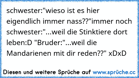 schwester:"wieso ist es hier eigendlich immer nass??"
immer noch schwester:"...weil die Stinktiere dort leben:D "
Bruder:"...weil die Mandarienen mit dir reden??" xDxD