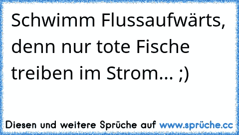 Schwimm Flussaufwärts, denn nur tote Fische treiben im Strom... ;)