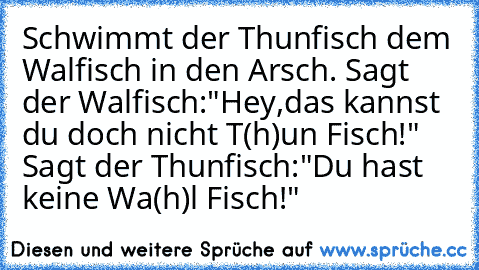 Schwimmt der Thunfisch dem Walfisch in den Arsch. Sagt der Walfisch:"Hey,das kannst du doch nicht T(h)un Fisch!"  Sagt der Thunfisch:"Du hast keine Wa(h)l Fisch!"