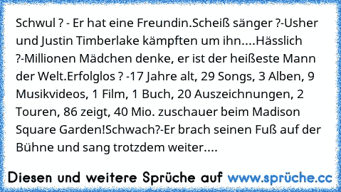 Schwul ? - Er hat eine Freundin.
Scheiß sänger ?-Usher und Justin Timberlake kämpften um ihn.
...
Hässlich ?-Millionen Mädchen denke, er ist der heißeste Mann der Welt.
Erfolglos ? -17 Jahre alt, 29 Songs, 3 Alben, 9 Musikvideos, 1 Film, 1 Buch, 20 Auszeichnungen, 2 Touren, 86 zeigt, 40 Mio. zuschauer beim Madison Square Garden!
Schwach?-Er brach seinen Fuß auf der Bühne und sang trotzdem weite...