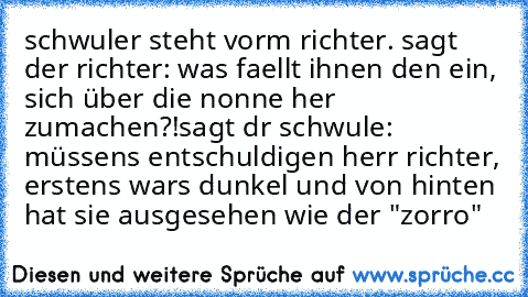 schwuler steht vorm richter. sagt der richter: was faellt ihnen den ein, sich über die nonne her zumachen?!
sagt dr schwule: müssens entschuldigen herr richter, erstens wars dunkel und von hinten hat sie ausgesehen wie der "zorro"