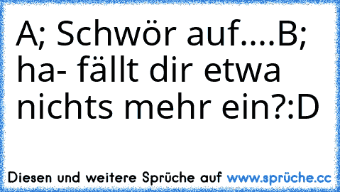 A; Schwör auf....
B; ha- fällt dir etwa nichts mehr ein?:D