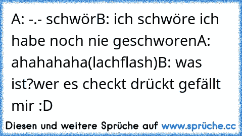 A: -.- schwör
B: ich schwöre ich habe noch nie geschworen
A: ahahahaha(lachflash)
B: was ist?
wer es checkt drückt gefällt mir :D