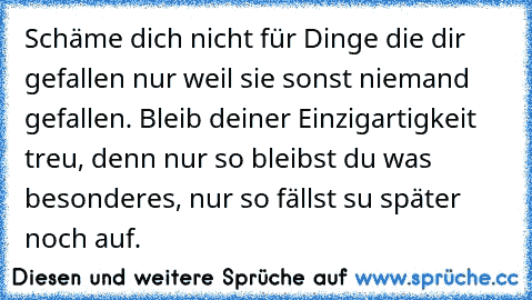 Schäme dich nicht für Dinge die dir gefallen nur weil sie sonst niemand gefallen. Bleib deiner Einzigartigkeit treu, denn nur so bleibst du was besonderes, nur so fällst su später noch auf.