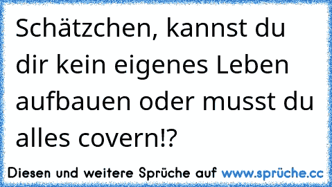 Schätzchen, kannst du dir kein eigenes Leben aufbauen oder musst du alles covern!?