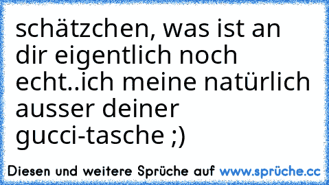 schätzchen, was ist an dir eigentlich noch echt..
ich meine natürlich ausser deiner gucci-tasche ;)