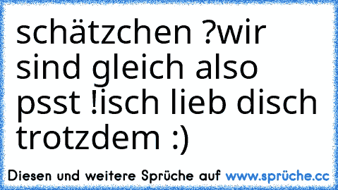 schätzchen ?
wir sind gleich also psst !
isch lieb disch trotzdem :) ♥