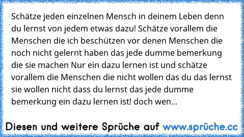 Schätze jeden einzelnen Mensch in deinem Leben denn du lernst von jedem etwas dazu! Schätze vorallem die Menschen die ich beschützen vor denen Menschen die noch nicht gelernt haben das jede dumme bemerkung die sie machen Nur ein dazu lernen ist und schätze vorallem die Menschen die nicht wollen das du das lernst sie wollen nicht dass du lernst das jede dumme bemerkung ein dazu lernen ist! doch ...