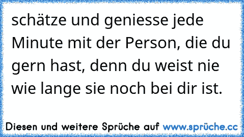 schätze und geniesse jede Minute mit der Person, die du gern hast, denn du weist nie wie lange sie noch bei dir ist.