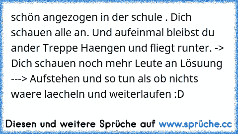 schön angezogen in der schule . Dich schauen alle an. Und aufeinmal bleibst du ander Treppe Haengen und fliegt runter. -> Dich schauen noch mehr Leute an Lösuung ---> Aufstehen und so tun als ob nichts waere laecheln und weiterlaufen :D