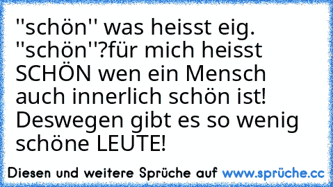 ''schön'' was heisst eig. ''schön''?
für mich heisst SCHÖN wen ein Mensch auch innerlich schön ist! Deswegen gibt es so wenig schöne LEUTE!