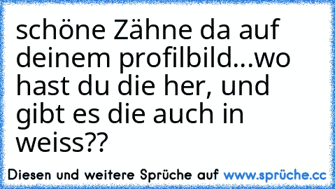 schöne Zähne da auf deinem profilbild...wo hast du die her, und gibt es die auch in weiss??