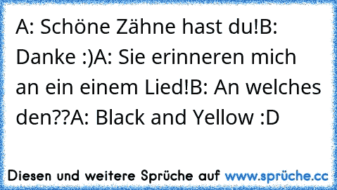 A: Schöne Zähne hast du!
B: Danke :)
A: Sie erinneren mich an ein einem Lied!
B: An welches den??
A: Black and Yellow :D