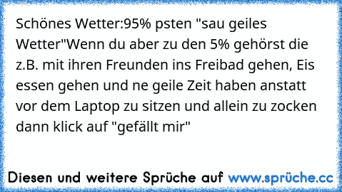 Schönes Wetter:
95% psten "sau geiles Wetter"
Wenn du aber zu den 5% gehörst die z.B. mit ihren Freunden ins Freibad gehen, Eis essen gehen und ne geile Zeit haben anstatt vor dem Laptop zu sitzen und allein zu zocken dann klick auf "gefällt mir"