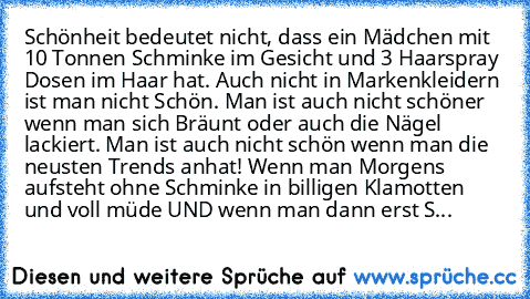 Schönheit bedeutet nicht, dass ein Mädchen mit 10 Tonnen Schminke im Gesicht und 3 Haarspray Dosen im Haar hat. Auch nicht in Markenkleidern ist man nicht Schön. Man ist auch nicht schöner wenn man sich Bräunt oder auch die Nägel lackiert. Man ist auch nicht schön wenn man die neusten Trends anhat! Wenn man Morgens aufsteht ohne Schminke in billigen Klamotten und voll müde UND wenn man dann ers...