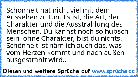 Schönheit hat nicht viel mit dem Aussehen zu tun. Es ist, die Art, der Charakter und die Ausstrahlung des Menschen. Du kannst noch so hübsch sein, ohne Charakter, bist du nichts. Schönheit ist nämlich auch das, was vom Herzen kommt und nach außen ausgestrahlt wird..