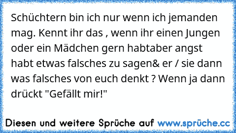 Schüchtern bin ich nur wenn ich jemanden mag. ♥
Kennt ihr das , wenn ihr einen Jungen oder ein Mädchen gern habt
aber angst habt etwas falsches zu sagen
& er / sie dann was falsches von euch denkt ? 
Wenn ja dann drückt "Gefällt mir!"