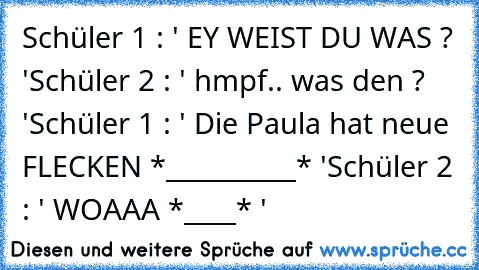 Schüler 1 : ' EY WEIST DU WAS ? '
Schüler 2 : ' hmpf.. was den ? '
Schüler 1 : ' Die Paula hat neue FLECKEN *__________* '
Schüler 2 : ' WOAAA *____* '