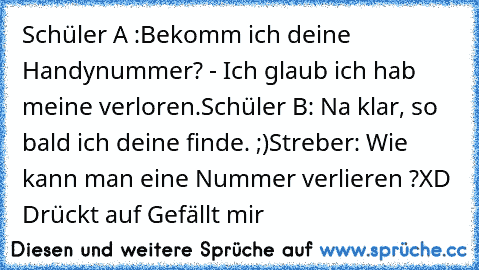 Schüler A :Bekomm ich deine Handynummer? - Ich glaub ich hab meine verloren.
Schüler B: Na klar, so bald ich deine finde. ;)
Streber: Wie kann man eine Nummer verlieren ?
XD Drückt auf Gefällt mir ♥