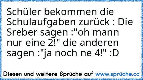 Schüler bekommen die Schulaufgaben zurück : Die Sreber sagen :"oh mann nur eine 2!" die anderen sagen :"ja noch ne 4!" :D