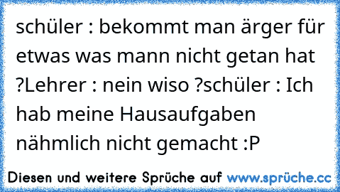 schüler : bekommt man ärger für etwas was mann nicht getan hat ?
Lehrer : nein wiso ?
schüler : Ich hab meine Hausaufgaben nähmlich nicht gemacht :P