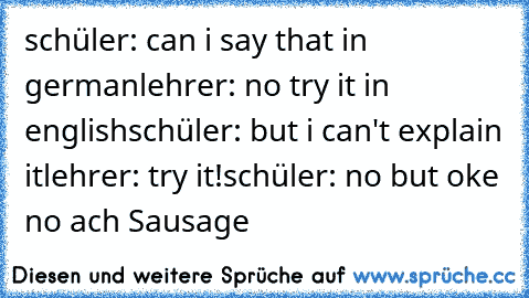 schüler: can i say that in german
lehrer: no try it in english
schüler: but i can't explain it
lehrer: try it!
schüler: no but oke no ach Sausage