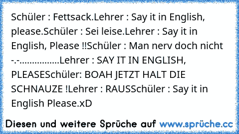 Schüler : Fettsack.
Lehrer : Say it in English, please.
Schüler : Sei leise.
Lehrer : Say it in English, Please !!
Schüler : Man nerv doch nicht -.-..........
......Lehrer : SAY IT IN ENGLISH, PLEASE
Schüler: BOAH JETZT HALT DIE SCHNAUZE !
Lehrer : RAUS
Schüler : Say it in English Please.
xD