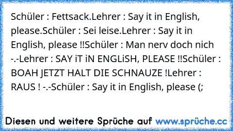 Schüler : Fettsack.
Lehrer : Say it in English, please.
Schüler : Sei leise.
Lehrer : Say it in English, please !!
Schüler : Man nerv doch nich -.-
Lehrer : SAY iT iN ENGLiSH, PLEASE !!
Schüler : BOAH JETZT HALT DIE SCHNAUZE !
Lehrer : RAUS ! -.-
Schüler : Say it in English, please (;