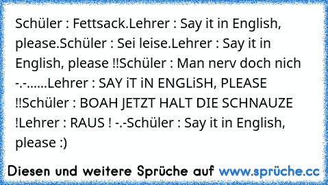 Schüler : Fettsack.
Lehrer : Say it in English, please.
Schüler : Sei leise.
Lehrer : Say it in English, please !!
Schüler : Man nerv doch nich -.-
......Lehrer : SAY iT iN ENGLiSH, PLEASE !!
Schüler : BOAH JETZT HALT DIE SCHNAUZE !
Lehrer : RAUS ! -.-
Schüler : Say it in English, please :)