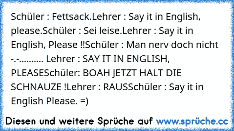 Schüler : Fettsack.
Lehrer : Say it in English, please.
Schüler : Sei leise.
Lehrer : Say it in English, Please !!
Schüler : Man nerv doch nicht -.-
.......... Lehrer : SAY IT IN ENGLISH, PLEASE
Schüler: BOAH JETZT HALT DIE SCHNAUZE !
Lehrer : RAUS
Schüler : Say it in English Please. =)