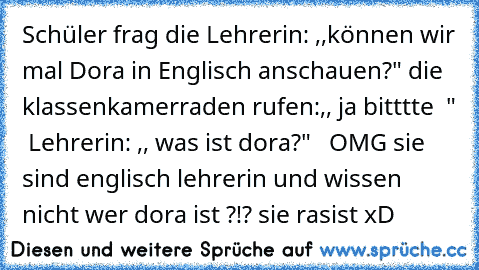 Schüler frag die Lehrerin: ,,können wir mal Dora in Englisch anschauen?" die klassenkamerraden rufen:,, ja bitttte ♥ "  Lehrerin: ,, was ist dora?"   OMG sie sind englisch lehrerin und wissen nicht wer dora ist ?!? sie rasist xD