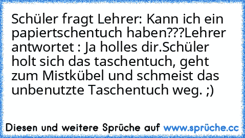 Schüler fragt Lehrer: Kann ich ein papiertschentuch haben???
Lehrer antwortet : Ja holles dir.
Schüler holt sich das taschentuch, geht zum Mistkübel und schmeist das unbenutzte Taschentuch weg. ;)