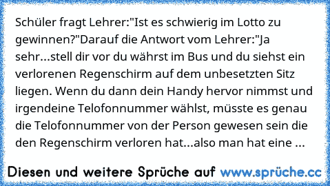 Schüler fragt Lehrer:
"Ist es schwierig im Lotto zu gewinnen?"
Darauf die Antwort vom Lehrer:
"Ja sehr...stell dir vor du währst im Bus und du siehst ein verlorenen Regenschirm auf dem unbesetzten Sitz liegen. Wenn du dann dein Handy hervor nimmst und irgendeine Telofonnummer wählst, müsste es genau die Telofonnummer von der Person gewesen sein die den Regenschirm verloren hat...also man hat ei...