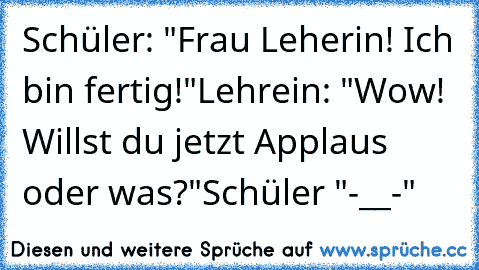 Schüler: "Frau Leherin! Ich bin fertig!"
Lehrein: "Wow! Willst du jetzt Applaus oder was?"
Schüler "-__-"