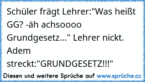 Schüler frägt Lehrer:"Was heißt GG? -äh achsoooo Grundgesetz..." Lehrer nickt. Adem streckt:"GRUNDGESETZ!!!"