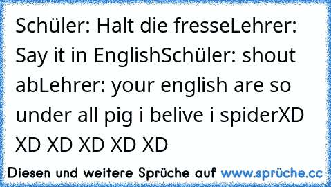 Schüler: Halt die fresse
Lehrer: Say it in English
Schüler: shout ab
Lehrer: your english are so under all pig i belive i spider
XD XD XD XD XD XD