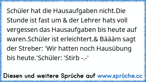 Schüler hat die Hausaufgaben nicht.
Die Stunde ist fast um & der Lehrer hats voll vergessen das Hausaufgaben bis heute auf waren.
Schüler ist erleichtert.
& Bäääm sagt der Streber: 'Wir hatten noch Hausübung bis heute.'
Schüler: 'Stirb -.-'