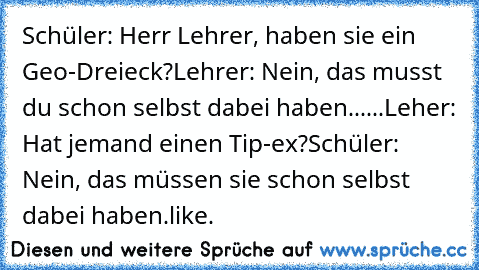 Schüler: Herr Lehrer, haben sie ein Geo-Dreieck?
Lehrer: Nein, das musst du schon selbst dabei haben.
.....
Leher: Hat jemand einen Tip-ex?
Schüler: Nein, das müssen sie schon selbst dabei haben.
like.♥