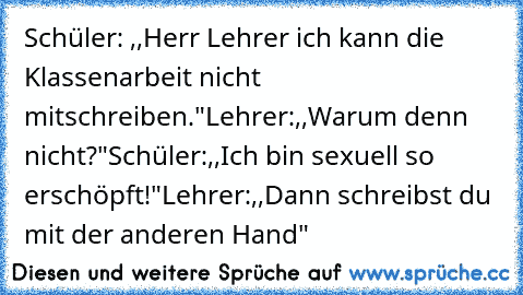 Schüler: ,,Herr Lehrer ich kann die Klassenarbeit nicht mitschreiben."
Lehrer:,,Warum denn nicht?"
Schüler:,,Ich bin sexuell so erschöpft!"
Lehrer:,,Dann schreibst du mit der anderen Hand"