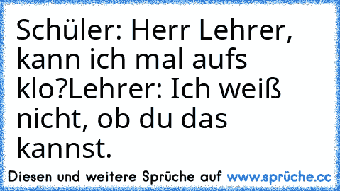 Schüler: Herr Lehrer, kann ich mal auf´s klo?
Lehrer: Ich weiß nicht, ob du das kannst.