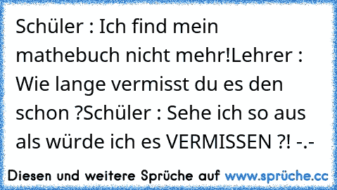 Schüler : Ich find mein mathebuch nicht mehr!
Lehrer : Wie lange vermisst du es den schon ?
Schüler : Sehe ich so aus als würde ich es VERMISSEN ?! -.-