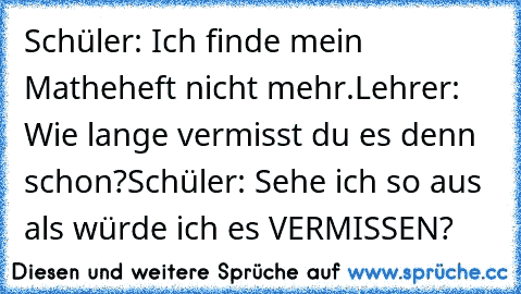 Schüler: Ich finde mein Matheheft nicht mehr.
Lehrer: Wie lange vermisst du es denn schon?
Schüler: Sehe ich so aus als würde ich es VERMISSEN?