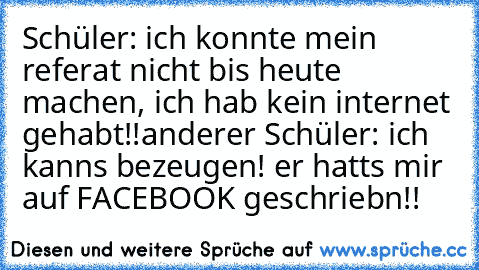 Schüler: ich konnte mein referat nicht bis heute machen, ich hab kein internet gehabt!!
anderer Schüler: ich kanns bezeugen! er hatts mir auf FACEBOOK geschriebn!!