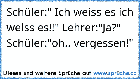 Schüler:" Ich weiss es ich weiss es!!" Lehrer:"Ja?" Schüler:"oh.. vergessen!"