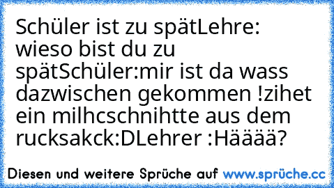 Schüler ist zu spät
Lehre: wieso bist du zu spät
Schüler:mir ist da wass dazwischen gekommen !
zihet ein milhcschnihtte aus dem rucksakck:D
Lehrer :Hääää?