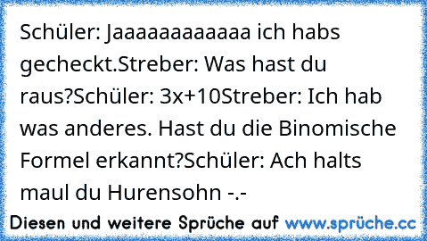 Schüler: Jaaaaaaaaaaaa ich habs gecheckt.
Streber: Was hast du raus?
Schüler: 3x²+10
Streber: Ich hab was anderes. Hast du die Binomische Formel erkannt?
Schüler: Ach halts maul du Hurensohn -.-