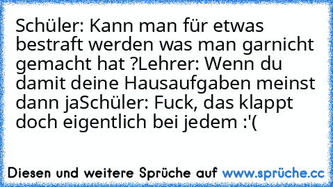 Schüler: Kann man für etwas bestraft werden was man garnicht gemacht hat ?
Lehrer: Wenn du damit deine Hausaufgaben meinst dann ja
Schüler: Fuck, das klappt doch eigentlich bei jedem :'(